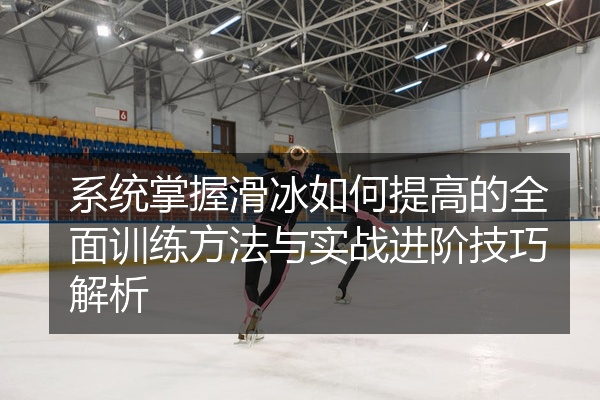 系统掌握滑冰如何提高的全面训练方法与实战进阶技巧解析